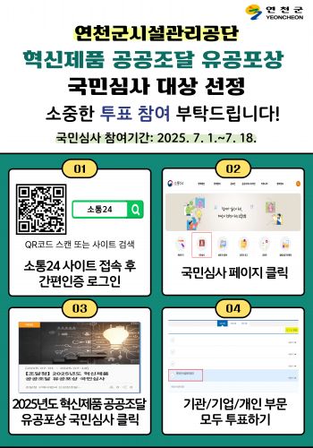 연천군시설관리공단 혁신제품 공공조달 유공포상 국민심사 대상 선정 안내  소중한 투표 참여 부탁드립니다.  국민심사 참여기간은 2025년 7월 1일부터 7월 18일까지 입니다.   참여방법은 1. 소통24 사이트 접속 후 간편인증 로그인 2. 국민심사 페이지 클릭 3. 2025년도 혁신제품 공공조달 유공포상 국민심사 클릭 4. 기관, 기업, 개인 부문 모두