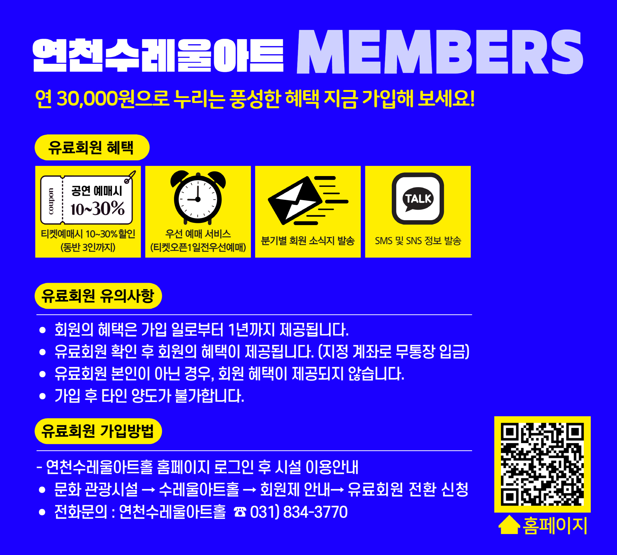연천수레울아트 MEMBERS 연 30,000원으로 누리는 풍선한 혜택 지금 가입해 보세요! 유료회원 혜택 티켓예매시 10~30% 할인 (동반 3인까지) 우선 예매 서비스 (티켓오픈 1일전 우선예매) 분기별 회원 소식지 발송 SMS 및 SNS 정보 발송 유료회원 유의사항 * 회원의 혜택은 가입 일로부터 1년까지 제공됩니다. * 유료회원 확인 후 회원의 혜택이 제공됩니다. (지정 계좌로 무통장 입금) * 유료회원 본인이 아닌경우, 회원 혜택이 제공되지 않습니다. * 가입 후 타인 양도가 불가합니다. 유료회원 가입방법 * 연천수레울아트홀 홈페이지 로그인 후 시설 이용안내 * 문화 관광시설 -> 수레울아트홀 -> 회원제 안내 -> 유료회원 전환 신청 * 전화문의 : 연천수레울아트홀 033)834-3770 홈페이지