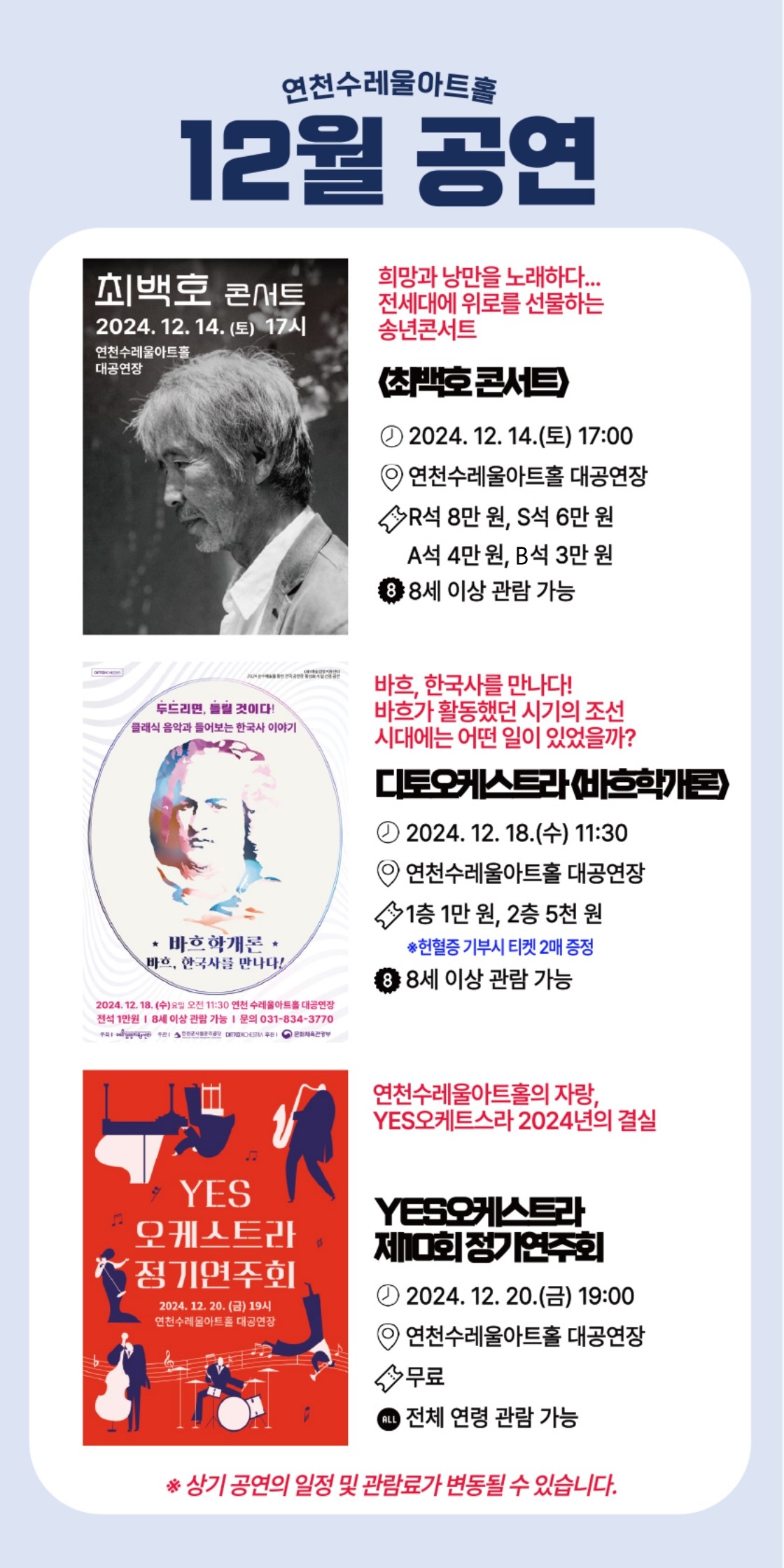 연천수레울아트홀 12월 공연  희망과 낭만을 노래하다... 전세대에 위로를 선물하는 송년콘서트 <최백호콘서트> 2024. 12. 14.(토) 17:00 연천수레울아트홀 대공연장 R석 8만 원, S석 6만 원, A석 4만 원, B석 3만 원 8세 이상 관람 가능.  바흐, 한국사를 만나다! 바흐가 활동했던 시기의 조선시대에는 어떤 일이 있었을까? 디토오케스트라<바흐학개론> 2024. 12. 18.(수) 11:30 1층 1만 원, 2층 5천 원 *헌혈증 기부시 티켓 2매 증정 8세 이상 관람 가능.  연천수레울아트홀의 자랑, YES오케스트라 2024년의 결실 YES오케스트라 제10회 정기연주회 2024. 12. 20.(금) 19:00 연천수레울아트홀 대공연장 무료 전체 연령 관람 가능.  *상기 공연의 일정 및 관람료가 변동될 수 있습니다.