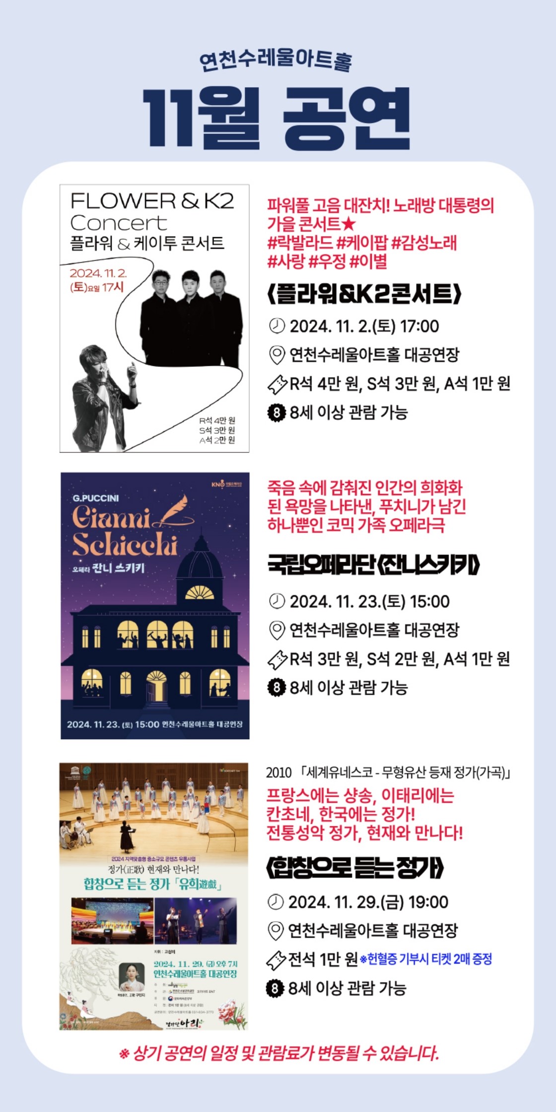 연천수레울아트홀 11월 공연  파워풀 고음 대잔치! 노래방 대통령의 가을 콘서트★ #락발라드 #케이팝 #감성노래 #사랑 #우정 #이별 <플라워&K2콘서트> 2024. 11. 2.(토) 17:00 연천수레울아트홀 대공연장 R석 4만 원, S석 3만 원, A석 1만 원 8세 이상 관람 가능.  죽음 속에 감춰진 인간의 희화화된 욕망을 나타낸, 푸치니가 남긴 하나뿐인 코믹 가족 오페라극 국립오페라단 <잔니스키키> 2024. 11. 23.(토) 15:00 R석 3만 원, S석 2만 원, A석 1만 원 8세 이상 관람 가능.  2010 세계유네스코-무형유산 등재 정가(가곡) 프랑스에는 샹송, 이태리에는 칸초네, 한국에는 정가! 전통성악 정가, 현재와 만나다! <합창으로 듣는 정가> 2024. 11. 29.(금) 19:00 연천수레울아트홀 대공연장 전석 1만 원 8세 이상 관람 가능.  *상기 공연의 일정 및 관람료가 변동될 수 있습니다.