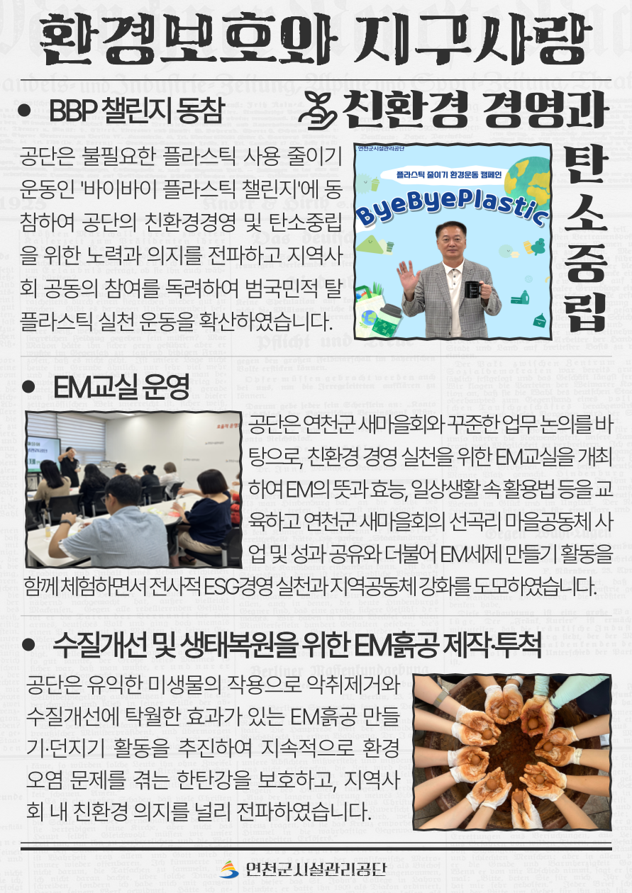 환경보호와 지구사랑  9. BBP 챌린지 동참 공단은 불필요한 플라스틱 사용 줄이기 운동인 ‘바이바이 플라스틱 챌린지’에 동참하여 공단의 친환경경영 및 탄소중립을 위한 노력과 의지를 전파하고 지역사회 공동의 참여를 독려하여 범국민적 탈플라스틱 실천 운동을 확산하였습니다.  10. EM교실 운영 공단은 연천군 새마을회와 꾸준한 업무 논의를 바탕으로, 친환경 경영 실천을 위한 EM교실을 개최하여 EM의 뜻과 효능, 일상생활 속 활용법 등을 교육하고 연천군 새마을회의 선곡리 마을공동체 사업 및 공 성과 공유와 더불어 EM세제 만들기 활동을 함께 체험하면서 전사적 ESG경영 실천과 지역공동체 강화를 도모하였습니다.  11. 수질개선 및 생태복원을 위한 EM흙공 제작‧투척 공단은 유익한 미생물의 작용으로 악취제거와 수질개선에 탁월한 효과가 있는 EM흙공 만들기‧던지기 활동을 추진하여 지속적으로 환경오염 문제를 겪는 한탄강을 보호하고, 지역사회 내 친환경 의지를 널리 전파하였습니다.