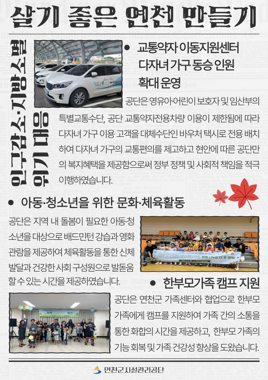 살기 좋은 연천 만들기  3. 교통약자 이동지원센터 다자녀 가구 동승 인원 확대 운영 영유아‧어린이 보호자 및 임산부의 특별교통수단, 공단 교통약자전용차량 이용이 제한됨에 따라 다자녀 가구 이용 고객을 대체수단인 바우처 택시로 전용 배치하여 다자녀 가구의 교통편의를 제고하고 현안에 따른 공단만의 복지혜택을 제공함으로써 정부 정책 및 사회적 책임을 적극 이행하였습니다.  4. 아동‧청소년을 위한 문화‧체육활동 공단은 지역 내 돌봄이 필요한 아동‧청소년을 대상으로 배드민턴 강습과 영화관람을 제공하여 체육활동을 통한 신체 발달과 건강한 사회 구성원으로 발돋움할 수 있는 시간을 제공하였습니다.  5. 한부모가족 캠프 지원 공단은 연천군 가족센터와 협업으로 한부모 가족에게 캠프를 지원하여 가족 간의 소통을 통한 화합의 시간을 제공하고, 한부모 가족의 기능 회복 및 가족 건강성 향상을 도왔습니다.