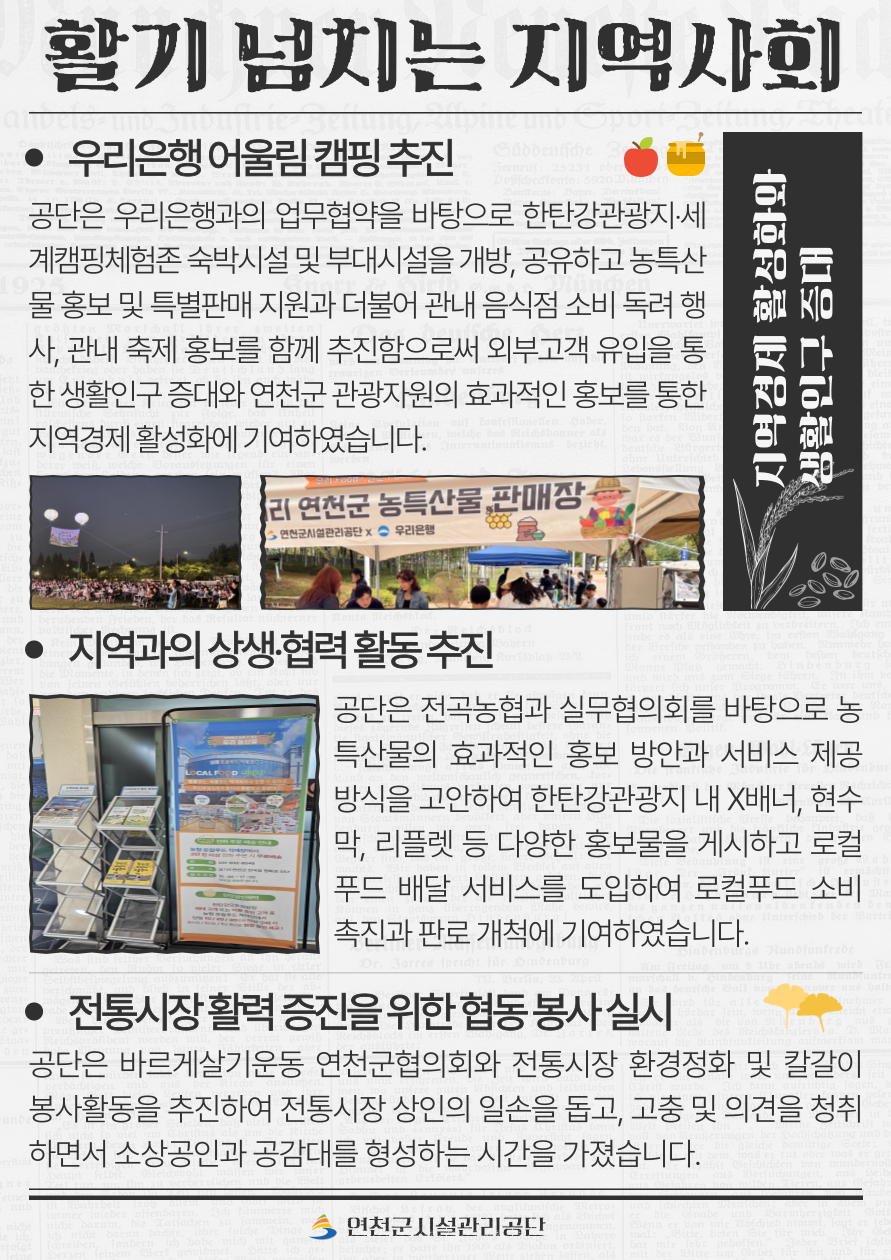 활기 넘치는 지역사회  6. 우리은행 어울림 캠핑 추진 공단은 우리은행과의 업무협약을 바탕으로 한탄강관광지‧세계캠핑체험존 숙박시설 및 부대시설을 개방, 공유하고 농특산물 홍보 및 특별판매 지원과 더불어 관내 음식점 소비 독려 행사, 관내 축제 홍보를 함께 추진함으로써 외부고객 유입을 통한 생활인구 증대와 연천군 관광자원의 효과적인 홍보를 통한 지역경제 활성화에 기여하였습니다.  7. 지역과의 상생‧협력 활동 추진 공단은 전곡농협과 실무협의회를 바탕으로 농특산물의 효과적인 홍보 방안과 서비스 제공 방식을 고안하여 한탄강관광지 내 X배너, 현수막, 리플렛 등 다양한 홍보물을 게시하고 로컬푸드 배달 서비스를 도입하여 로컬푸드 소비 촉진과 판로 개척에 기여하였습니다.  8. 전통시장 활력 증진을 위한 협동 봉사 실시 공단은 바르게살기운동 연천군협의회와 전통시장 환경정화 및 칼갈이 봉사활동을 추진하여 전통시장 상인의 일손을 돕고, 고충 및 의견을 청취하면서 소상공인과 공감대를 형성하는 시간을 가졌습니다.