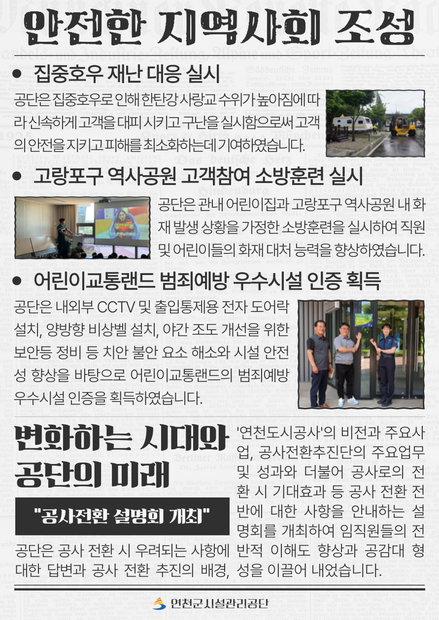 안전한 지역사회 조성  14. 집중호우 재난 대응 실시 공단은 집중호우로 인해 한탄강 사랑교 수위가 높아짐에 따라 신속하게 고객을 대피시키고 구난을 실시함으로써 고객의 안전을 지키고 피해를 최소화하는데 기여하였습니다.  15. 고랑포구 역사공원 고객참여 소방훈련 실시 공단은 관내 어린이집과 고랑포구 역사공원 내 화재 발생 상황을 가정한 소방훈련을 실시하여 직원 및 어린이들의 화재 대처 능력을 향상하였습니다.  16. 어린이교통랜드 범죄예방 우수시설 인증 획득 공단은 내외부 CCTV 및 출입통제용 전자 도어락 설치, 양방향 비상벨 설치, 야간 조도 개선을 위한 보안등 정비 등 치안 불안 요소 해소와 시설 안전성 향상을 바탕으로 어린이교통랜드의 범죄예방 우수시설 인증을 획득하였습니다.  변화하는 시대와 공단의 미래 “공사전환 설명회 개최” 공단은 공사 전환 시 우려되는 사항에 대한 답변과 공사 전환 추진의 배경, ‘연천도시공사’의 비전과 주요사업, 공사전환추진단의 주요업무 및 성과와 더불어 공사로의 전환 시 기대효과 등 공사 전환 전반에 대한 사항을 안내하는 설명회를 개최하여 임직원들의 전반적 이해도 향상과 공감대 형성을 이끌어내었습니다.