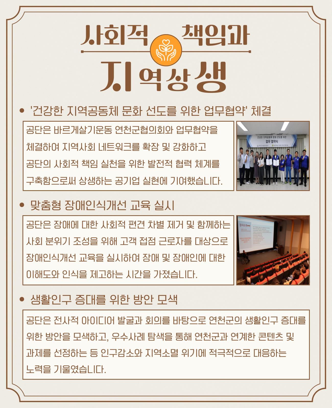 사회적 책임과 지역상생 * '건강한 지역공동체 문화 선도를 위한 업무협약' 체결 공단은 바르게살기운동 연천군협의회와 업무협약을 체결하여 지역사회 네트워크를 확장 및 강화하고 공단의 사회적 책임 실천을 위한 발전적 협력 체계를 구축함으로써 상생하는 공기업 실현에 기여했습니다. * 맞춤형 장애인식개선 교육 실시 공단은 장애에 대한 사회적 편견 차별 제거 및 함께하는 사회 분위기 조성을 위해 고객 접점 근로자를 대상으로 장애인식개선 교육을 실시하여 장애 및 장애인에 대한 이해도와 인식을 제고하는 시간을 가졌습니다. * 생활인구 증대를 위한 방안 모색 공단은 전사적 아이디어 발굴과 회의를 바탕으로 연천군의 생활인구 증대를 위한 방안을 모색하고, 우수사례 탐색을 통해 연천군과 연계한 콘텐츠 및 과제를 선정하는 등 인구감소와 지역소멸 위기를 적극적으로 대응하는 노력을 기울였습니다.