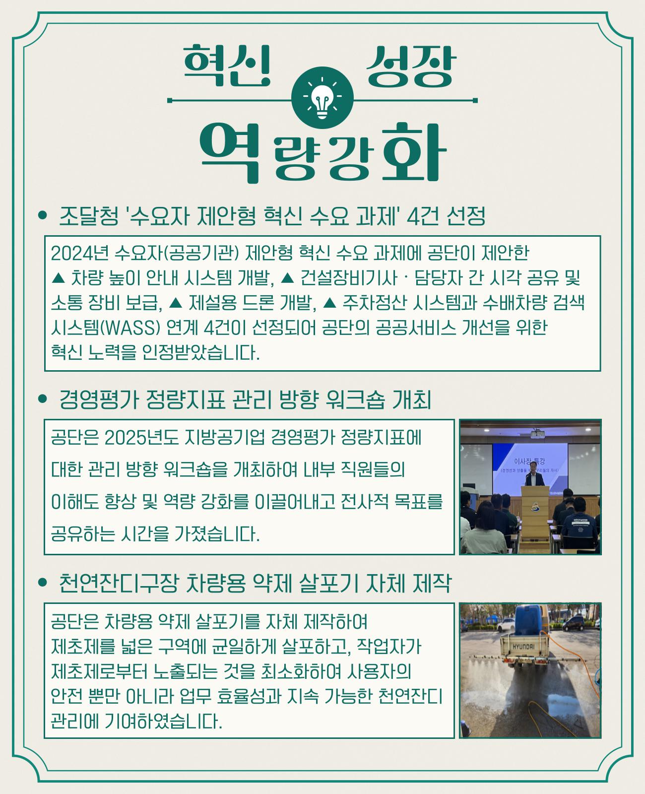 혁신 성장 역량강화 * 조달청 '수요자 제안형 혁신 수요 과제' 4건 선정 2025년 수요자(공공기간) 제안형 혁신 수요 과제에 공단이 제안한 * 차량 높이 안내 시스템 개발, * 건설장비기사/담당자 간 시각 공유 및 소통 장비 보급, * 제설용 드론 개발, * 주차정산 시스템과 수배차량 검색 시스템(WASS) 연계 4건이 선정되어 공단의 공공서비스 개선을 위한 혁신 노력을 인정받았습니다. * 경영평가 정량지표 관리 방향 워크숍 개최 공단은 2025년도 지방공기업 경영평가 정량지표에 대한 관리 방향 워크숍을 개최하여 내부직원들의 이해도 향상 및 역량 강화를 이끌어내고 전사적 목표를 공유하는 시간을 가졌습니다. 천연잔디구장 차량용 약제 살포기 자체 제작 공단은 차량용 약제 살포기를 자체 제작하여 제초제를 넓은 구역에 균일하게 살포하고, 작업자가 제초제로부터 노출되는 것을 최소화하여 사용자의 안전 뿐만 아니라 업무 효율성과 지속 가능한 천연잔디 관리에 기여하였습니다.