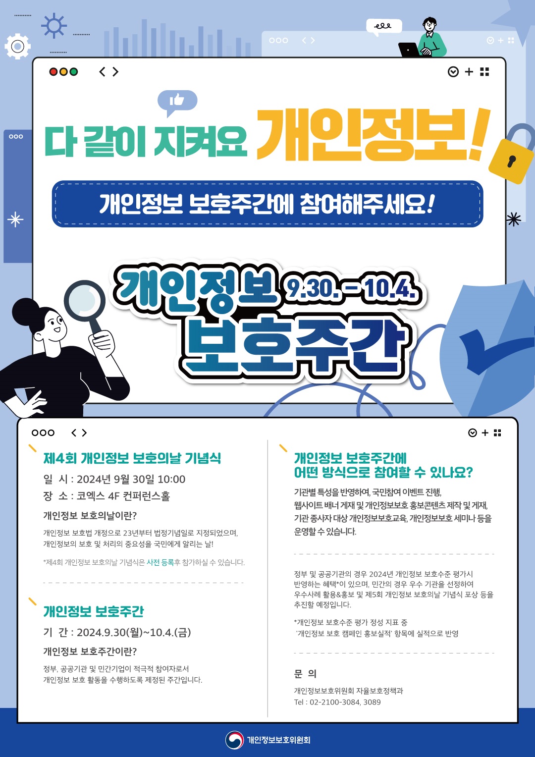 다같이 지켜요 개인정보!! 개인정보 보호주간에 참여해주세요! 개인정보 보호주간 9.30.-10.4.  제4회 개인정보 보호의날 기념식 일시 : 2024년 9월 30일 10:00 장소 : 코엑스 4F 컨퍼런스홀 개인정보 보호의날이란? 개인정보 보호법 개정으로 23년부터 법정기념일로 지정되었으며, 개인정보의 보호 및 처리의 중요성을 국민에게 알리는 날! *제4회 개인정보보호의날 기념식은 사전 등록후 참가하실 수 있습니다.  개인정보 보호주간 기 간 : 2024.9.30(월)~10.4.(금) 개인정보 보호주간이란? 정부, 공공기관 및 민간기업이 적극적 참여자로서 개인정보 보호 활동을 수행하도록 제정된 주간입니다.   개인정보 보호주간에 어떤 방식으로 참여할 수 있나요? 기관별 특성을 반영하여, 국민참여 이벤트 진행, 웹사이트 배너 게재 및 개인정보보호 홍보콘텐츠 제작 및 게재, •기관 종사자 대상 개인정보보호교육, 개인정보보호 세미나 등을 운영할 수 있습니다.  정부 및 공공기관의 경우 2024년 개인정보 보호수준 평가시 반영하는 혜택이 있으며, 민간의 경우 우수 기관을 선정하여 우수사례 활용&홍보 및 제5회 개인정보 보호의날 기념식 포상 등을 추진할 예정입니다. *개인정보 보호수준 평가 정성 지표 중 '개인정보 보호 캠페인 홍보실적' 항목에 실적으로 반영 문의 개인정보보호위원회 자율보호정책과 Tel:02-2100-3084,3089 개인정보보호위원회