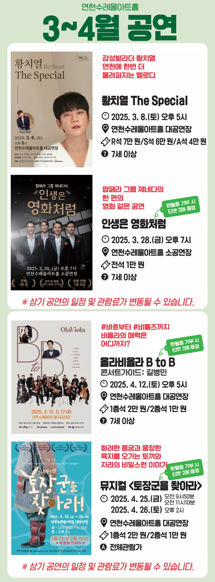 연천수레울아트홀 3~4월 공연 감성발라더 황치열 연천에 한번 더 울려퍼지는 멜로디 <황치열 The Special> 2025. 3. 8.(토) 오후 5시 연천수레울아트홀 대공연장 R석 7만 원/S석 6만 원/ A석 4만 원 7세 이상. 팝페라 그룹 제네다의 한 편의 영화 같은 공연 <인생은 영화처럼> 헌혈증 기부 시 티켓 2매 증정 2025. 3 .28.(금) 오후 7시 연천수레울아트홀 소공연장 전석 1만 원 7세 이상. ※상기 공연의 일정 및 관람료가 변동될 수 있습니다. #바흐부터 #비틀즈까지 비올라의 매력은 어디까지? <올라비올라 B to B> 콘서트가이드: 길병민 헌혈증 기부 시 티켓 2매 증정 2025. 4. 12.(토) 오후 5시 연천수레울아트홀 대공연장 1층석 2만 원/ 2층석 1만 원 7세 이상. 화려한 용궁과 웅장한 육지를 오가는 토끼와 자라의 비밀스런 이야기 뮤지컬<토장군을 찾아라> 헌혈증 기부 시 티켓 2매 증정 2025. 4. 25.(금) 오전 9시 50분, 오전 11시 10분 2025. 4. 26.(토) 오후 2시 연천수레울아트홀 대공연장 1층석 2만 원/ 2층석 1만 원 전체관람가. ※상기 공연의 일정 및 관람료가 변동될 수 있습니다.