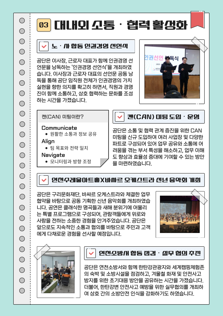 03. 대내외 소통 및 협력 활성화 노사합동 인권경영 선언식 공단은 이사장, 근로자 대표가 함께 인권경영 선언문을 낭독하는 ‘인권경영 선언식’을 개최하였습니다. 이사장과 근로자 대표의 선언문 공동 낭독을 통해 공단 임직원 전체가 인권경영의 가치 실현을 향한 의지를 확고히 하면서, 직원과 경영진이 함께 소통하고 상호 협력하는 문화를 조성하는 시간을 가졌습니다.  캔(CAN) 미팅 도입 및 운영 공단은 소통 및 협력 관계 증진을 위한 CAN 미팅을 신규 도입하여 여러 사업장 및 다양한 파트로 구성되어 있어 업무 공유와 소통에 어려움을 겪는 부서 특성을 해소하고, 업무 이해도 향상과 효율성 증대에 기여할 수 있는 방안을 마련하였습니다.  연천수레울아트홀X바싸르 오케스트라 신년 음악회 개최 공단은 구리문화재단, 바싸르 오케스트라와 체결한 업무협약을 바탕으로 공동 기획한 신년 음악회를 개최하였습니다. 공연은 클래식한 명곡들과 새해 분위기에 어울리는 특별 프로그램으로 구성되어, 관람객들에게 위로와 사랑을 전하는 소중한 경험을 안겨주었습니다. 공단은 앞으로도 지속적인 소통과 협의를 바탕으로 주민과 고객에게 다채로운 경험을 선사할 예정입니다.  연천소방서 합동 점검 및 실무 협의 추진 공단은 연천소방서와 함께 한탄강관광지와 세계캠핑체험존의 숙박 및 소방시설을 점검하고, 겨울철 화재 및 안전사고 방지를 위한 초기대응 방안을 공유하는 시간을 가졌습니다. 더불어, 한탄강변 안전사고 예방을 위한 실무협의를 개최하여 상호 간의 소방안전 인식을 강화하기도 하였습니다.