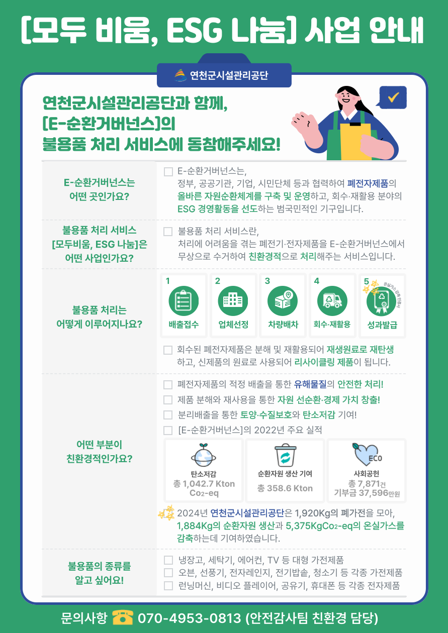 [모두 비움, ESG 나눔] 사업 안내 연천군시설관리공단 연천군시설관리공단과 함께, [E-순환거버넌스]의 불용품 처리 서비스에 동참해주세요! E-순환거버넌스는 어떤 곳인가요? 불용품 처리 서비스 [모두비움, ESG 나눔]은 어떤 사업인가요? E-순환거버넌스는, 정부, 공공기관, 기업, 시민단체 등과 협력하여 폐전자제품의 올바른 자원순환체계를 구축 및 운영하고, 회수·재활용 분야의 ESG 경영활동을 선도하는 범국민적인 기구입니다. 불용품 처리 서비스란, 처리에 어려움을 겪는 폐전기 전자제품을 E-순환거버넌스에서 무상으로 수거하여 친환경적으로 처리해주는 서비스입니다. 불용품 처리는 어떻게 이루어지나요? 1 2 3 4 5 배출접수 업체선정 차량배차 회수·재활용 성과발급 회수된 폐전자제품은 분해 및 재활용되어 재생원료로 재탄생 하고, 신제품의 원료로 사용되어 리사이클링 제품이 됩니다. 폐전자제품의 적정 배출을 통한 유해물질의 안전한 처리! 제품 분해와 재사용을 통한 자원 선순환·경제 가치 창출! 분리배출을 통한 토양·수질보호와 탄소저감 기여! [E-순환거버넌스]의 2022년 주요 실적 ECO 어떤 부분이 친환경적인가요? 탄소저감 총 1,042.7 Kton Co2-eq 순환자원 생산 기여 총 358.6 Kton 사회공헌 총 7,871건 기부금 37,596만원 2024년 연천군시설관리공단은 1,920Kg의 폐가전을 모아, 1,884Kg의 순환자원 생산과 5,375KgCo2-eq의 온실가스를 감축하는데 기여하였습니다. 냉장고, 세탁기, 에어컨, TV 등 대형 가전제품 오븐, 선풍기, 전자레인지, 전기밥솥, 청소기 등 각종 가전제품 런닝머신, 비디오 플레이어, 공유기, 휴대폰 등 각종 전자제품 불용품의 종류를 알고 싶어요! 문의사항070-4953-0813 (안전감사팀 친환경 담당)