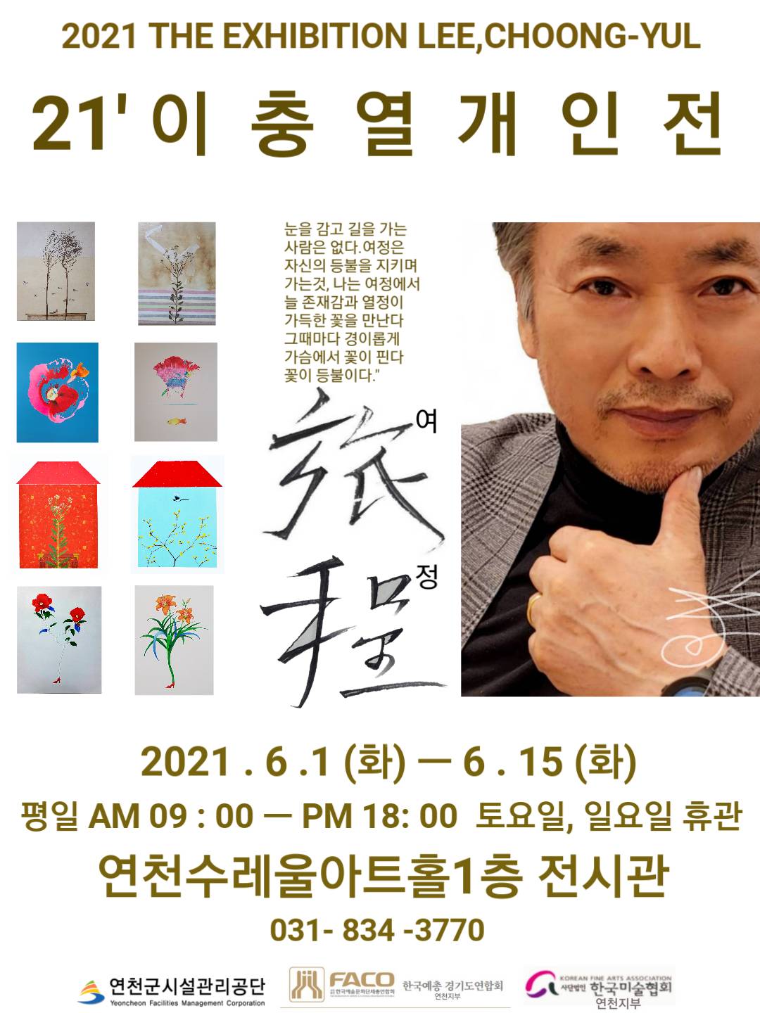 2021 THE EXHIBITION LEE, CHOONG-YUL 21' 이충열 개인전 눈을 감고 길을 가는 사람은 없다. 여정은 자신의 등불을 지키며 가는 것, 나는 여정에서 늘 존재감과 열정이 가득한 꽃을 만난다 그때마다 경이롭게 가슴에서 꽃이 핀다 꽃이 등불이다. 여정 2021.6.1(화) - 6.15(화) 평일 AM 09:00 - PM 18:00 토요일, 일요일 휴관 연천수레울아트홀1층 전시관 031-834-3770 연천군시설관리공단 한국예총 경기도연합회 연천지부 사단법인 한국미술협회 연천지부