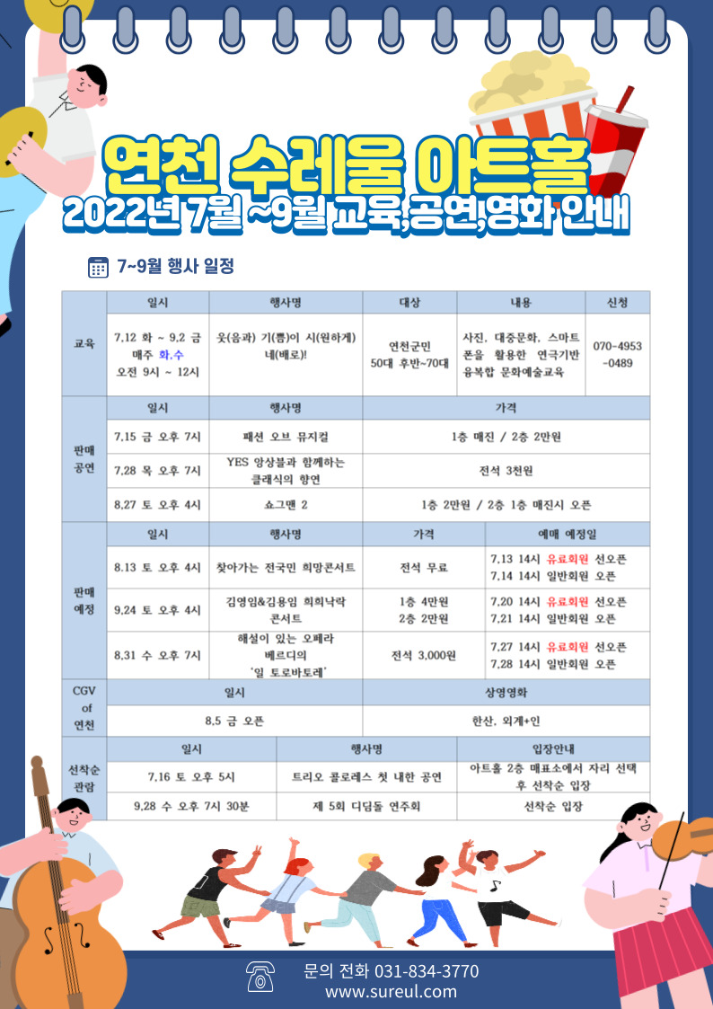 연천 수레울 아트홀 2022년 7월~9월 교육, 공연, 영화 안내 7~9월 행사 일정 교육 일시 7.12 화 ~ 9.2 금 매주 화, 수 오전 9시~12시 행사명 웃(음과) 기(쁨)이 시(원하게) 네(배로)! 대상 연천군민 50대 후반~70대 내용 사진, 대중문화, 스마트폰을 활용한 연극기반 융복합 문화예슬교육 신청 070-4953-0489 판매공연 일시 7.15 금 오후 7시 행사명 패션 오브 뮤지컬 가격 1층 매진 / 2층 2만원 일시 7.28 목 오후 7시 행사명 YES 앙상블과 함께하는 클래식의 향연 가격 전석 3천원 일시 8.27 토 오후 4시 행사명쇼그맨 2 가격 1층 2만원 / 2층 1층 매진시 오픈 판매예정 일시 8.13 토 오후 4시 행사명 찾아가는 전국민 희망 콘서트 가격 전석무료 예매 예정일 7.13 14시 유료회원 선오픈 7.14 14시 일반회원 오픈 일시 9.24 토 오후 4시 행사명 김영임&amp;김용임 희희낙락 콘서트 가격 1층 4만원 2층 2만원 예매 예정일 7.20 14시 유료회원 선오픈 7.21 14시 일반회원 오픈 일시 8.31 수 오후 7시 행사명 해설이 있는 오페라 베르디의 '일 토로바토레' 가격 전석 3,000원 예매 예정일 7.27 14시 유료회원 선오픈 7.28 14시 일반회원 오픈 CGV of 연천 일시 8.5 금 오픈 상영영화 한산, 외계+인 선착순 관람 일시 7.16 토 오후 5시 행사명 트리오 콜로레스 첫 내한 공연 입장안내 아트홀 2층 매표소에서 자리 선택 후 선착순 입장 일시 9.28 수 오후 7시 30분 행사명 제 5회 디딤돌 연주회 입장안내 선착순 입장 문의전화 031-834-3770 www.sureul.com
